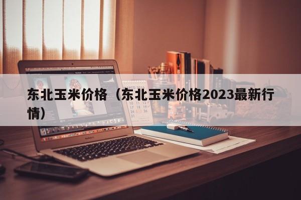 东北玉米价格（东北玉米价格2023最新行情）