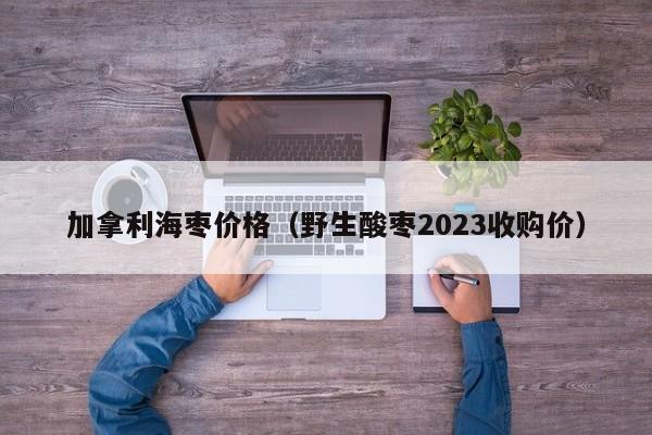 加拿利海枣价格（野生酸枣2023收购价）