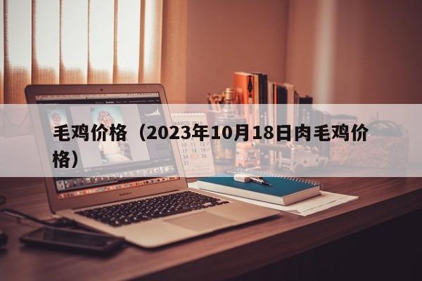 毛鸡价格（2023年10月18日肉毛鸡价格）