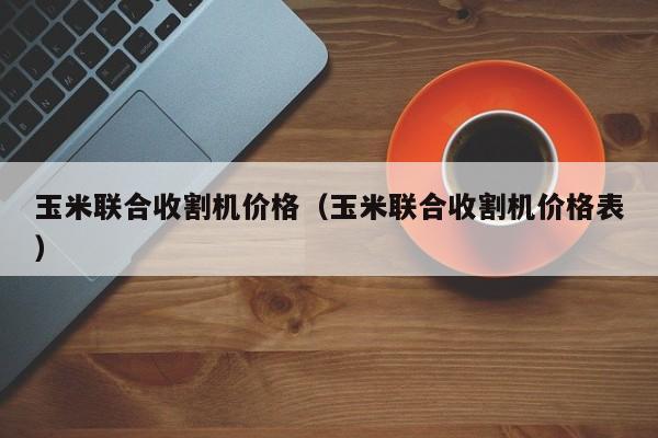 玉米联合收割机价格（玉米联合收割机价格表）