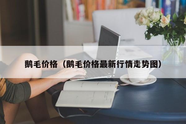 鹅毛价格（鹅毛价格最新行情走势图）