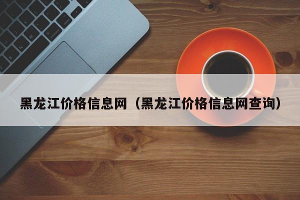 黑龙江价格信息网（黑龙江价格信息网查询）