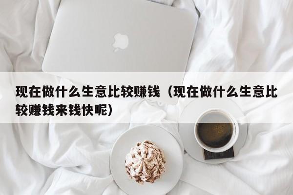 现在做什么生意比较赚钱（现在做什么生意比较赚钱来钱快呢）