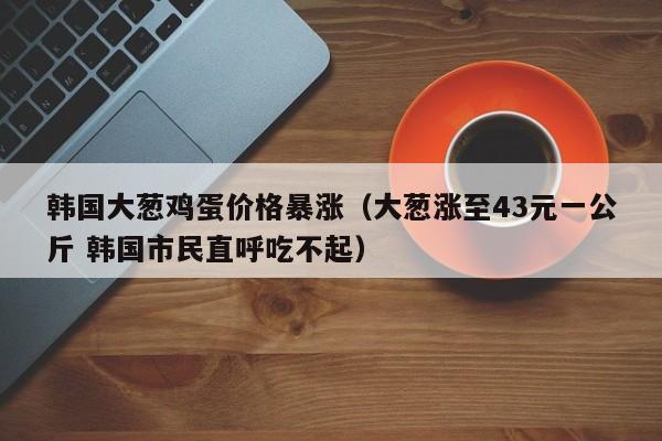 韩国大葱鸡蛋价格暴涨（大葱涨至43元一公斤 韩国市民直呼吃不起）