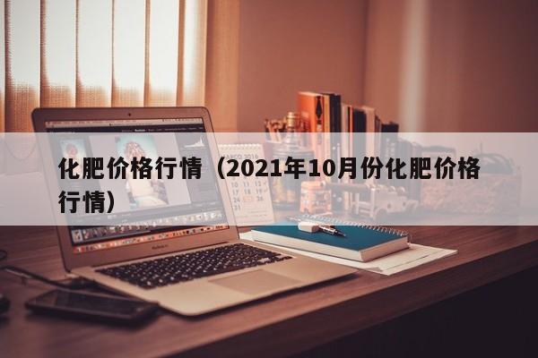 化肥价格行情（2021年10月份化肥价格行情）