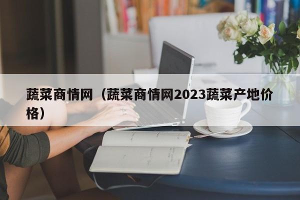 蔬菜商情网（蔬菜商情网2023蔬菜产地价格）