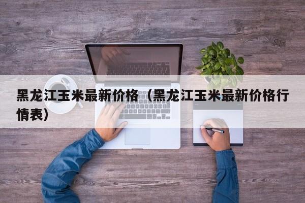 黑龙江玉米最新价格（黑龙江玉米最新价格行情表）