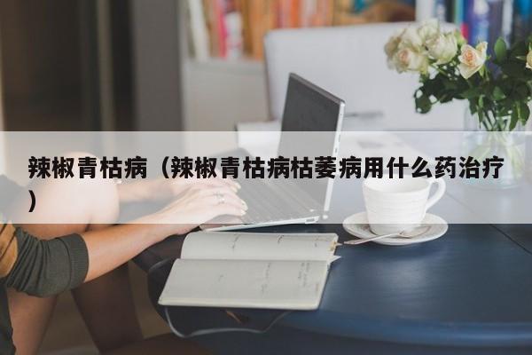 辣椒青枯病（辣椒青枯病枯萎病用什么药治疗）