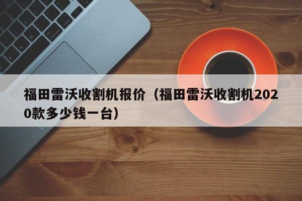 福田雷沃收割机报价（福田雷沃收割机2020款多少钱一台）