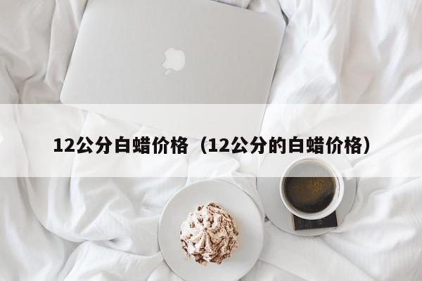 12公分白蜡价格（12公分的白蜡价格）