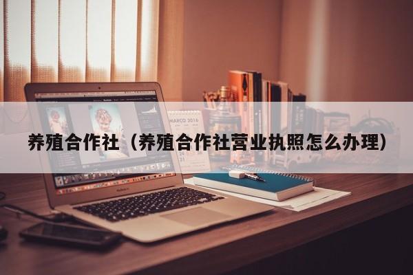 养殖合作社（养殖合作社营业执照怎么办理）