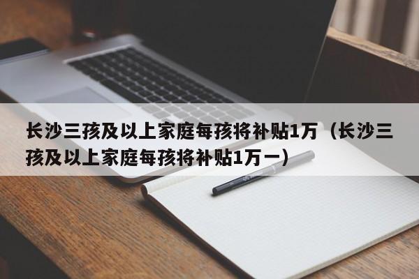 长沙三孩及以上家庭每孩将补贴1万（长沙三孩及以上家庭每孩将补贴1万一）