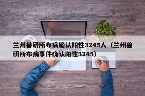 兰州兽研所布病确认阳性3245人（兰州兽研所布病事件确认阳性3245）