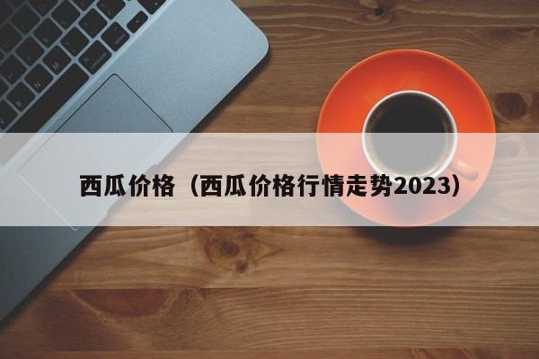 西瓜价格（西瓜价格行情走势2023）