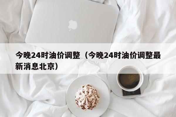 今晚24时油价调整（今晚24时油价调整最新消息北京）