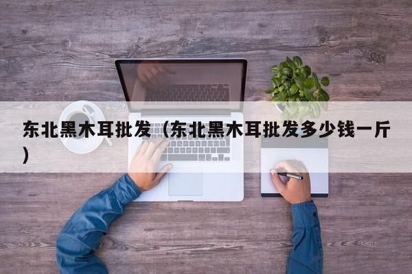 东北黑木耳批发（东北黑木耳批发多少钱一斤）