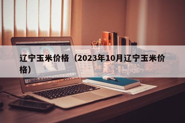 辽宁玉米价格（2023年10月辽宁玉米价格）