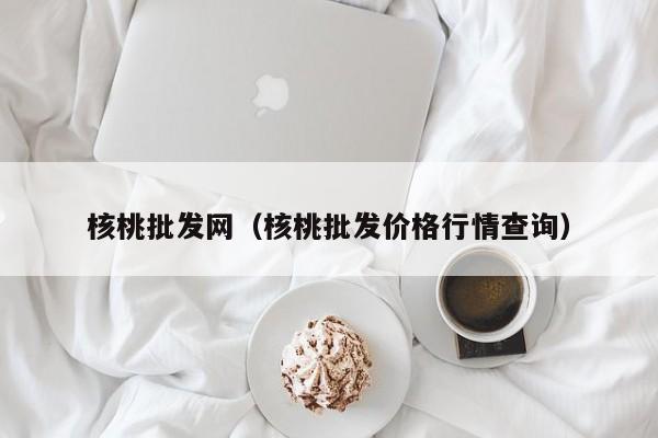 核桃批发网（核桃批发价格行情查询）