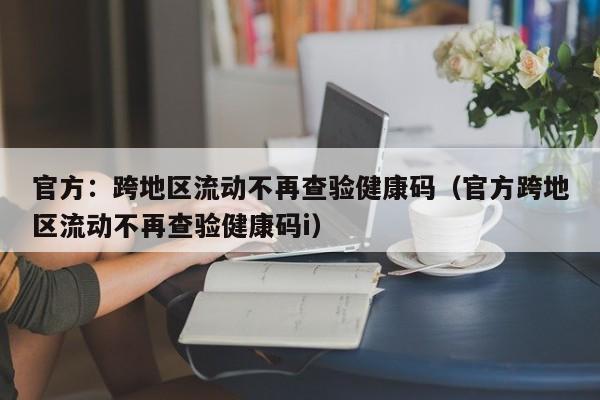 官方：跨地区流动不再查验健康码（官方跨地区流动不再查验健康码i）