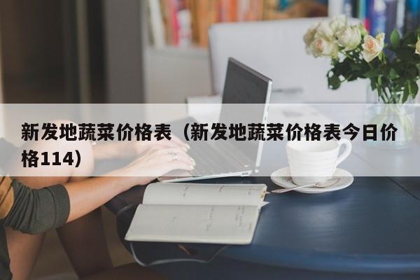 新发地蔬菜价格表（新发地蔬菜价格表今日价格114）