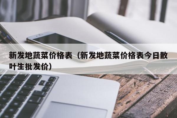 新发地蔬菜价格表（新发地蔬菜价格表今日散叶生批发价）