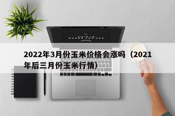 2022年3月份玉米价格会涨吗（2021年后三月份玉米行情）