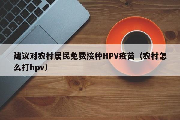 建议对农村居民免费接种HPV疫苗（农村怎么打hpv）