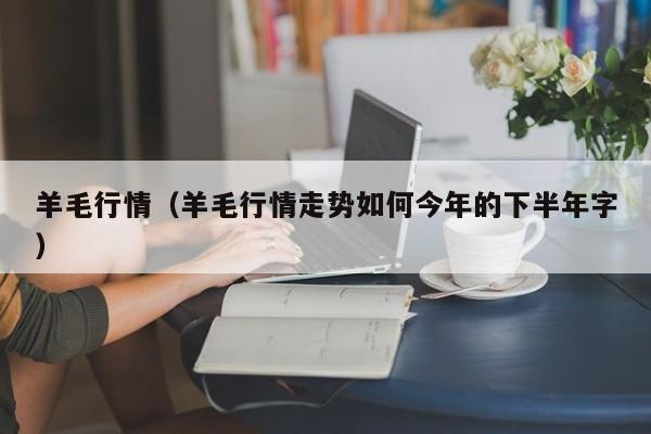 羊毛行情（羊毛行情走势如何今年的下半年字）