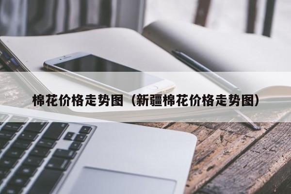 棉花价格走势图（新疆棉花价格走势图）