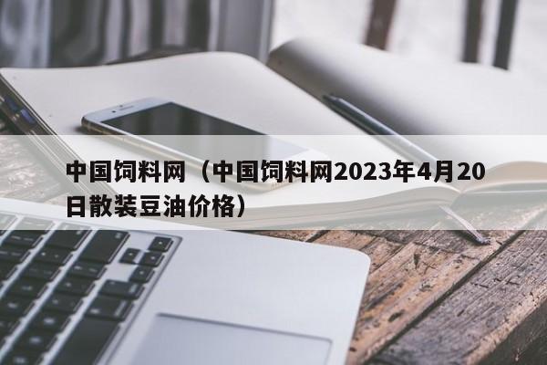 中国饲料网（中国饲料网2023年4月20日散装豆油价格）