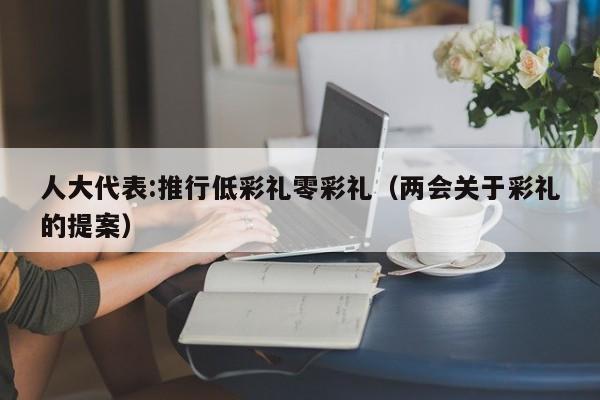 人大代表:推行低彩礼零彩礼（两会关于彩礼的提案）