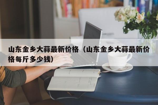 山东金乡大蒜最新价格（山东金乡大蒜最新价格每斤多少钱）