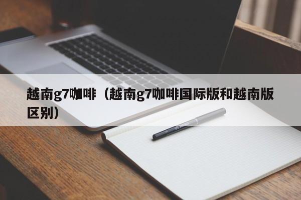 越南g7咖啡（越南g7咖啡国际版和越南版区别）