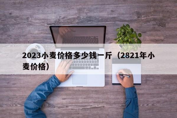 2023小麦价格多少钱一斤（2821年小麦价格）