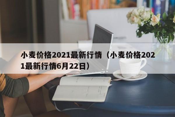 小麦价格2021最新行情（小麦价格2021最新行情6月22日）