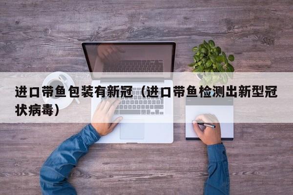 进口带鱼包装有新冠（进口带鱼检测出新型冠状病毒）