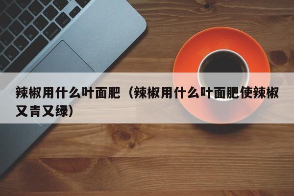 辣椒用什么叶面肥（辣椒用什么叶面肥使辣椒又青又绿）