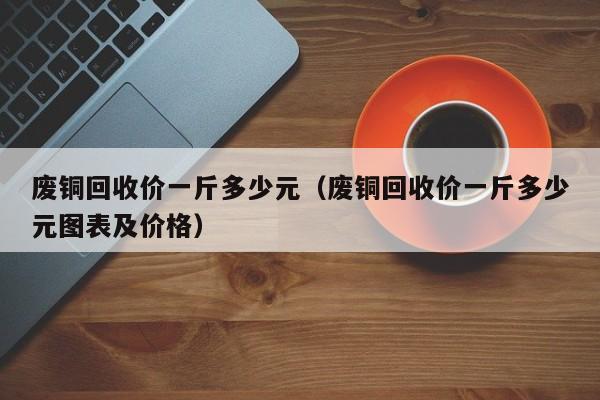 废铜回收价一斤多少元（废铜回收价一斤多少元图表及价格）