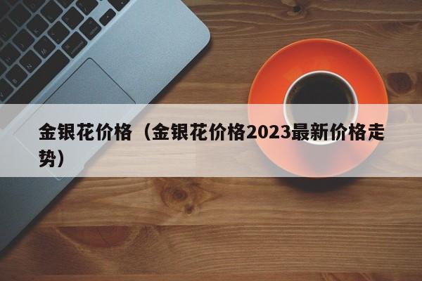 金银花价格（金银花价格2023最新价格走势）