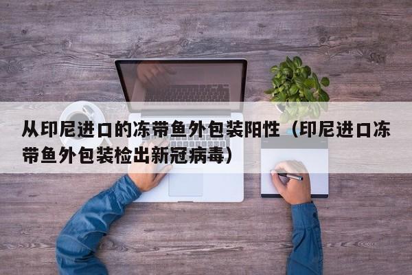 从印尼进口的冻带鱼外包装阳性（印尼进口冻带鱼外包装检出新冠病毒）