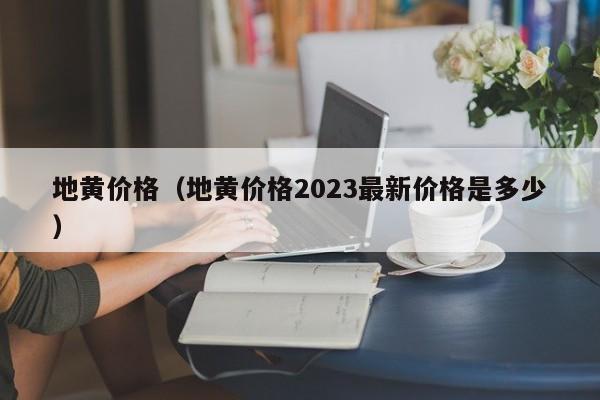 地黄价格（地黄价格2023最新价格是多少）