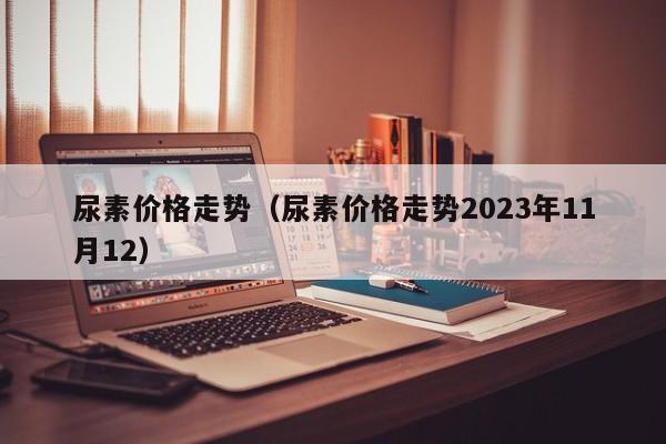 尿素价格走势（尿素价格走势2023年11月12）