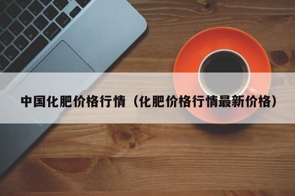 中国化肥价格行情（化肥价格行情最新价格）