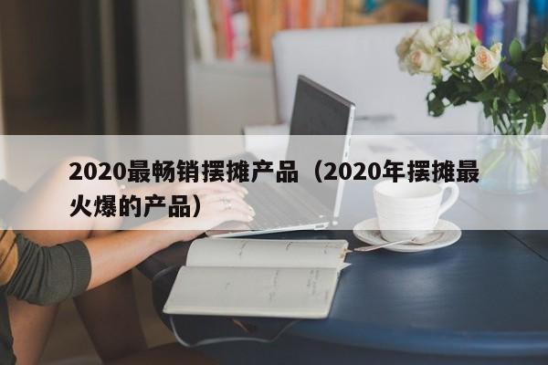 2020最畅销摆摊产品（2020年摆摊最火爆的产品）