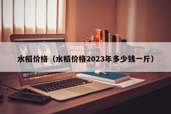 水稻价格（水稻价格2023年多少钱一斤）