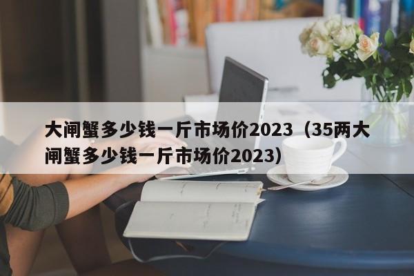 大闸蟹多少钱一斤市场价2023（35两大闸蟹多少钱一斤市场价2023）