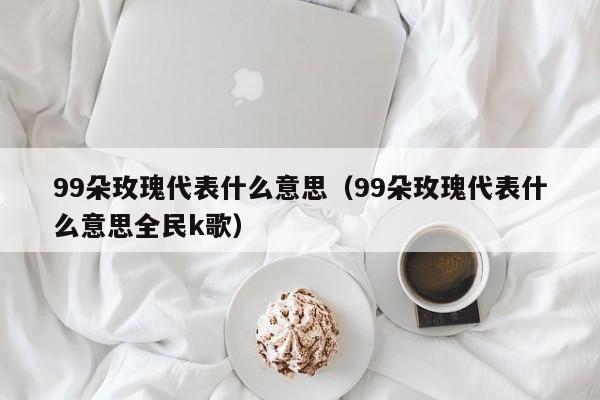 99朵玫瑰代表什么意思（99朵玫瑰代表什么意思全民k歌）