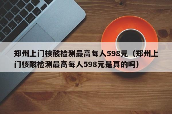 郑州上门核酸检测最高每人598元（郑州上门核酸检测最高每人598元是真的吗）