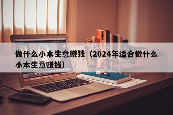 做什么小本生意赚钱（2024年适合做什么小本生意赚钱）