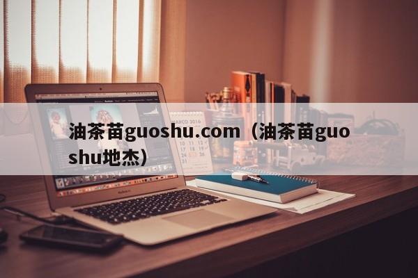 油茶苗guoshu.com（油茶苗guoshu地杰）